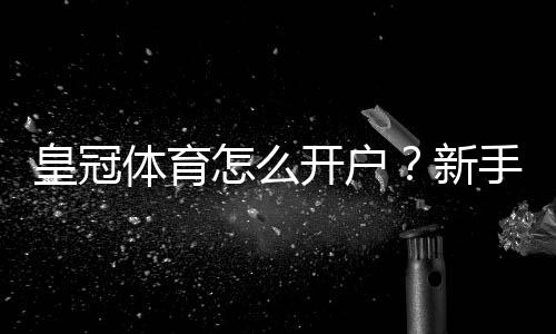 皇冠体育怎么开户？新手注册流程图文教程与安全验证常见问题解答