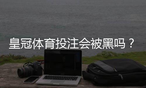 皇冠体育投注会被黑吗?风险解析、识别骗局与保障资金安全指南