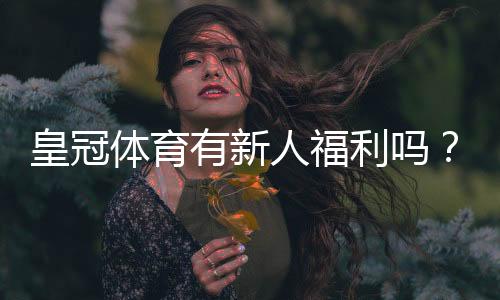 皇冠体育有新人福利吗？新人礼包、优惠规则与领取攻略详解