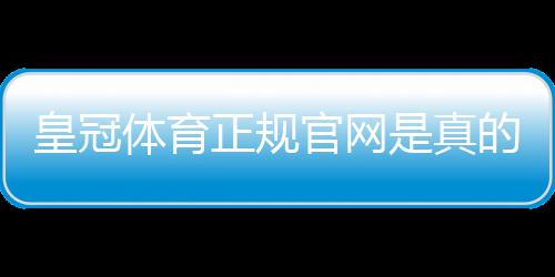 皇冠体育正规官网是真的吗？官方入口、真伪辨别与注册安全攻略