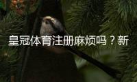 皇冠体育注册麻烦吗？新手注册流程详解与常见问题一看就懂