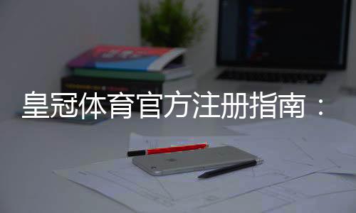 皇冠体育官方注册指南：新手开户流程、账号安全与优惠领取详解