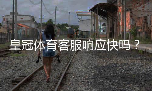 皇冠体育客服响应快吗？真实响应速度评测与常见问题处理攻略