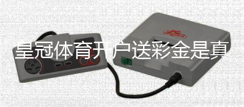 皇冠体育开户送彩金是真的吗？新手领取步骤与注意事项详解
