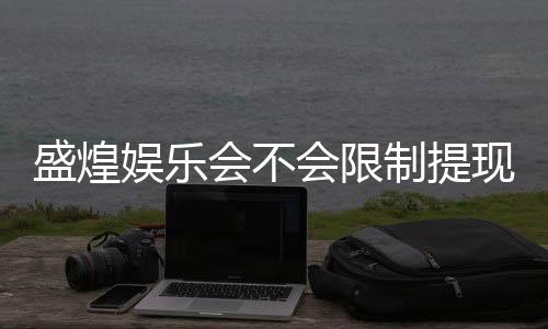 盛煌娱乐会不会限制提现？深度解析平台提款规则与玩家实测