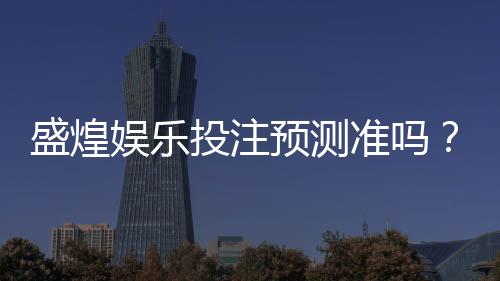 盛煌娱乐投注预测准吗？实测分析准确率与玩家真实体验