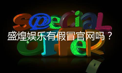 盛煌娱乐有假冒官网吗？如何辨别真伪官网及安全登录指南