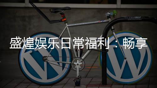 盛煌娱乐日常福利：畅享多重好礼与专属优惠