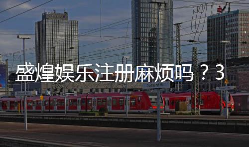 盛煌娱乐注册麻烦吗？3分钟快速开户流程详解