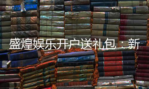 盛煌娱乐开户送礼包：新会员专享豪礼首存即送大礼包