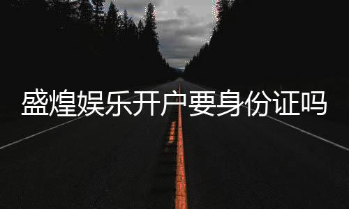 盛煌娱乐开户要身份证吗？安全注册流程及证件要求详解