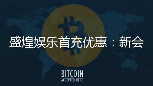 盛煌娱乐首充优惠：新会员专享高额返利福利