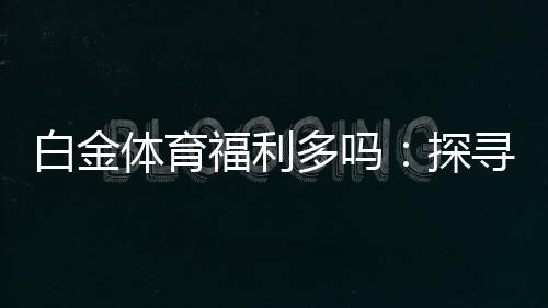 白金体育福利多吗：探寻实情