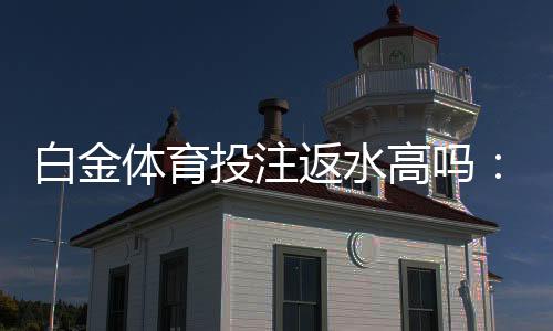 白金体育投注返水高吗：值得一试的投注体验