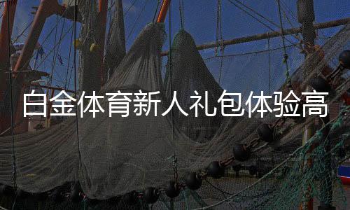白金体育新人礼包体验高端专属福利