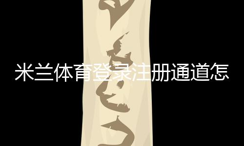米兰体育登录注册通道怎么用？新手注册登录详细流程与常见问题