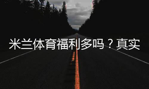 米兰体育福利多吗？真实评测：优惠、返水与新手领取攻略
