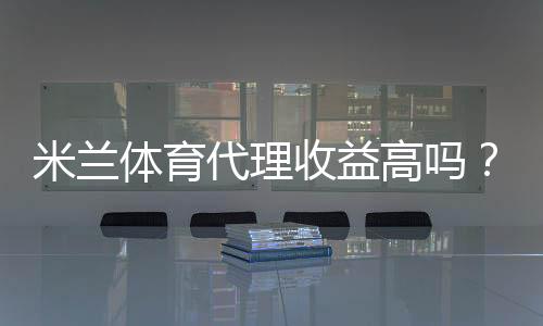 米兰体育代理收益高吗?真实收益解析与赚钱实操攻略