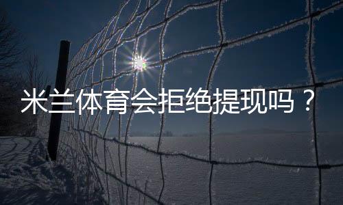 米兰体育会拒绝提现吗？官方提现规则、常见拒绝原因与申诉解决指南
