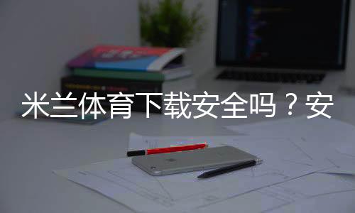 米兰体育下载安全吗?安全性检测、风险辨别与官方安装全攻略