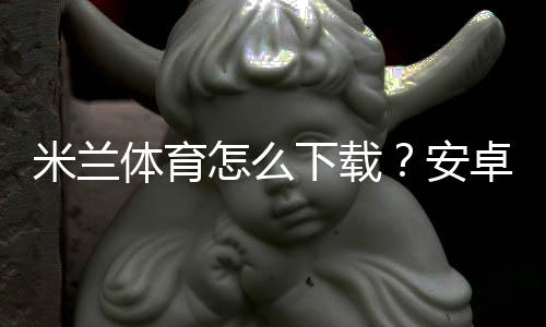 米兰体育怎么下载？安卓苹果手机安装教程与安全下载指南