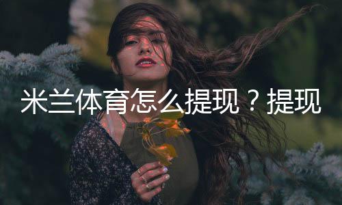 米兰体育怎么提现？提现步骤、到账时间与手续费新手全攻略