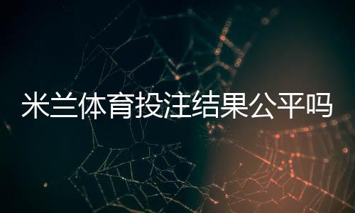米兰体育投注结果公平吗？公正性真相与识别技巧全解析