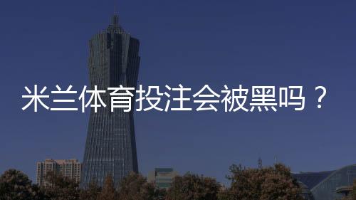 米兰体育投注会被黑吗？安全性全面评估与用户防护攻略