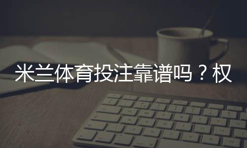 米兰体育投注靠谱吗？权威评测与安全性详解