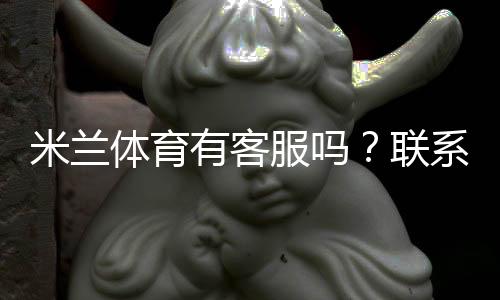 米兰体育有客服吗？联系客服方式、响应时效与问题处理全攻略