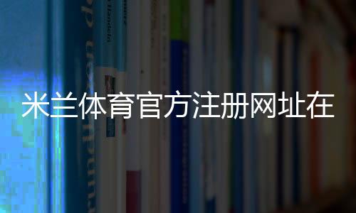 米兰体育官方注册网址在哪里?官方注册入口、实名认证与新手注册步骤详解
