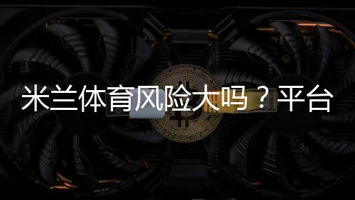 米兰体育风险大吗？平台安全、资金监管与防骗攻略