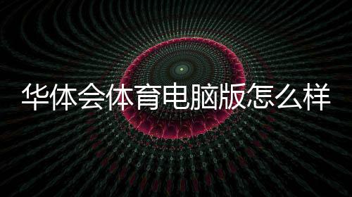 华体会体育电脑版怎么样？下载安装、功能体验与安全性全面评测