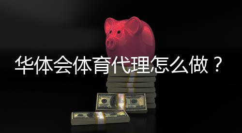 华体会体育代理怎么做？新手代理注册流程、佣金规则与推广实操攻略