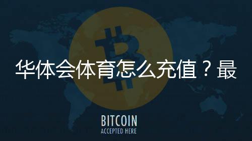 华体会体育怎么充值？最新充值方式、图文步骤与安全注意事项