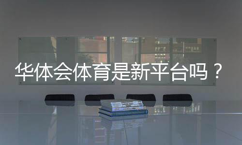 华体会体育是新平台吗？真相揭秘、资质与用户口碑全面解析