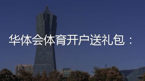 华体会体育开户送礼包：最新领取攻略、真假辨别与安全注意事项详解
