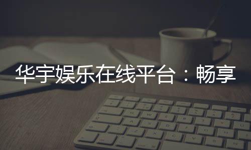华宇娱乐在线平台：畅享顶级棋牌与电子游艺的豪华体验