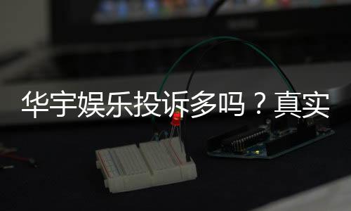 华宇娱乐投诉多吗？真实玩家体验与投诉处理解析
