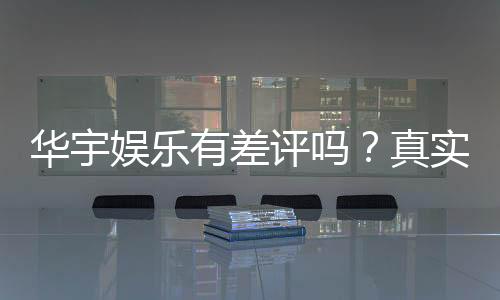华宇娱乐有差评吗？真实玩家体验与评价解析