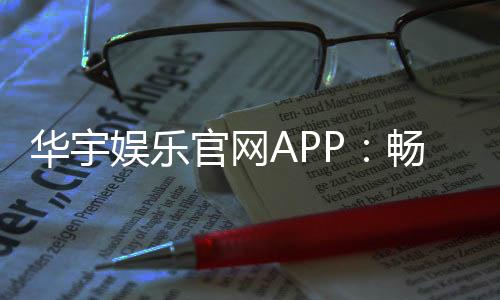 华宇娱乐官网APP：畅享顶级棋牌电游的尊贵体验