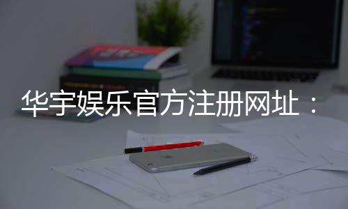 华宇娱乐官方注册网址：轻松获取华宇娱乐官网最新注册链接