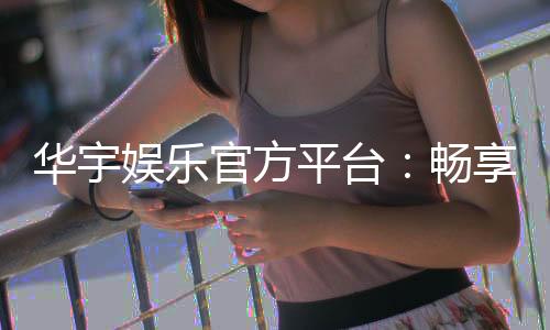 华宇娱乐官方平台：畅享顶级棋牌与电子游艺的豪华体验
