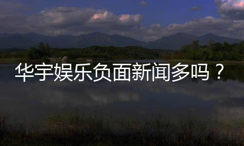 华宇娱乐负面新闻多吗？深度解析其真实性与玩家应对策略