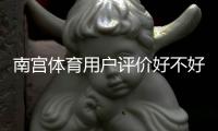 南宫体育用户评价好不好？真实口碑、优缺点与安全性全面解析