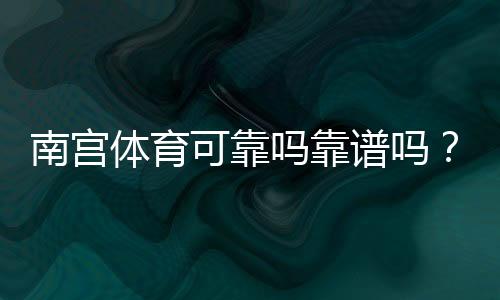 南宫体育可靠吗靠谱吗？真实评价、提现记录与安全性深度解析