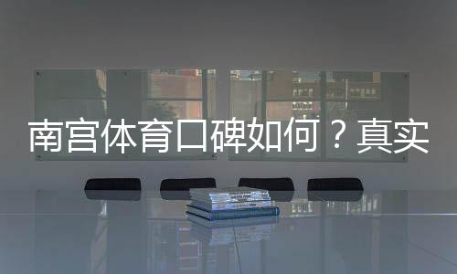 南宫体育口碑如何?真实用户评价与平台安全性全面解析