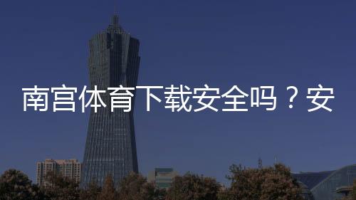 南宫体育下载安全吗？安全性评测与安装风险防范指南