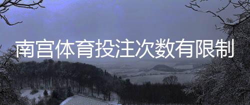 南宫体育投注次数有限制吗？官方规则详解、常见限制与实用应对攻略