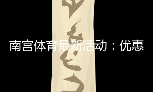 南宫体育最新活动：优惠详情、参与步骤与领取攻略新手必看